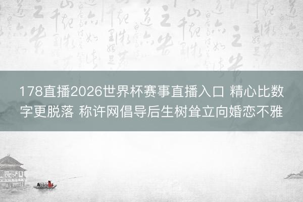 178直播2026世界杯赛事直播入口 精心比数字更脱落 称许网倡导后生树耸立向婚恋不雅