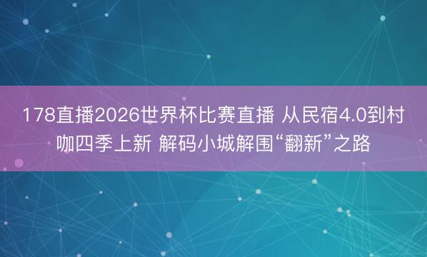 178直播2026世界杯比赛直播 从民宿4.0到村咖四季上新 解码小城解围“翻新”之路