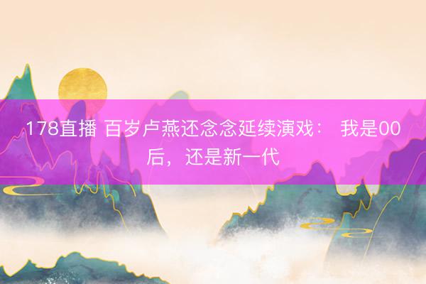 178直播 百岁卢燕还念念延续演戏： 我是00后，还是新一代