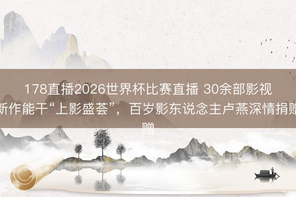 178直播2026世界杯比赛直播 30余部影视新作能干“上影盛荟”，百岁影东说念主卢燕深情捐赠