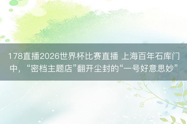 178直播2026世界杯比赛直播 上海百年石库门中，“密档主题店”翻开尘封的“一号好意思妙”