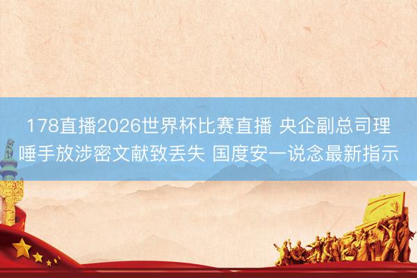 178直播2026世界杯比赛直播 央企副总司理唾手放涉密文献致丢失 国度安一说念最新指示