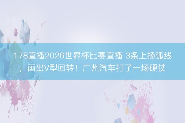 178直播2026世界杯比赛直播 3条上扬弧线，画出V型回转！广州汽车打了一场硬仗
