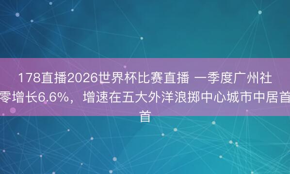178直播2026世界杯比赛直播 一季度广州社零增长6.6%，增速在五大外洋浪掷中心城市中居首