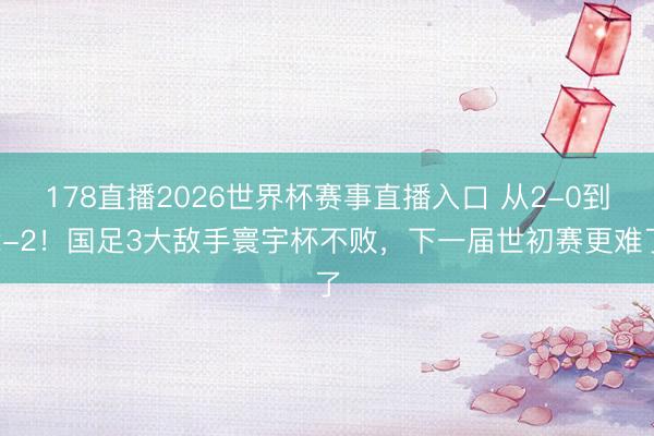 178直播2026世界杯赛事直播入口 从2-0到2-2！国足3大敌手寰宇杯不败，下一届世初赛更难了