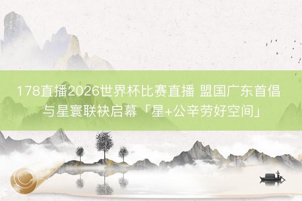 178直播2026世界杯比赛直播 盟国广东首倡 与星寰联袂启幕「星+公辛劳好空间」