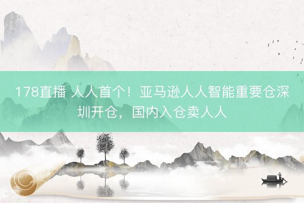 178直播 人人首个！亚马逊人人智能重要仓深圳开仓，国内入仓卖人人