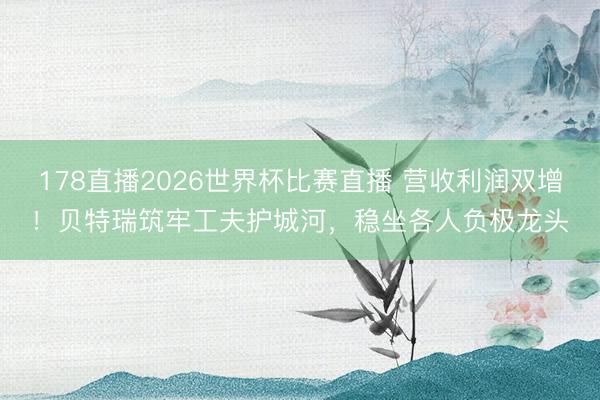 178直播2026世界杯比赛直播 营收利润双增！贝特瑞筑牢工夫护城河，稳坐各人负极龙头