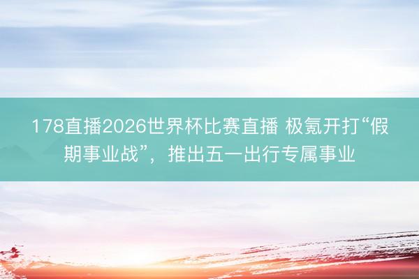 178直播2026世界杯比赛直播 极氪开打“假期事业战”，推出五一出行专属事业