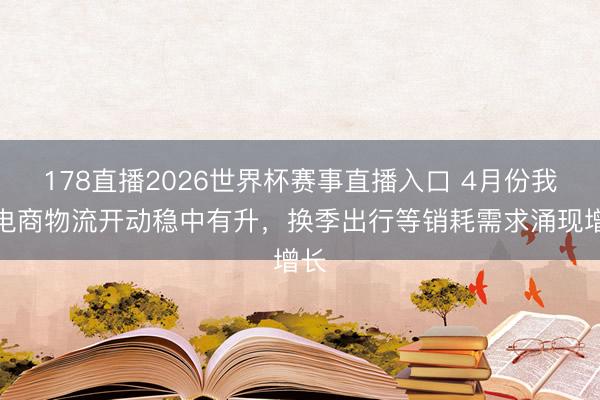 178直播2026世界杯赛事直播入口 4月份我国电商物流开动稳中有升，换季出行等销耗需求涌现增长