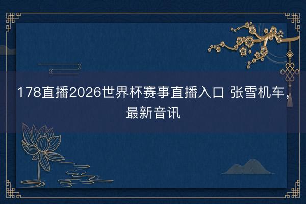 178直播2026世界杯赛事直播入口 张雪机车，最新音讯
