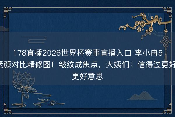 178直播2026世界杯赛事直播入口 李小冉50岁素颜对比精修图！皱纹成焦点，大姨们：信得过更好意思