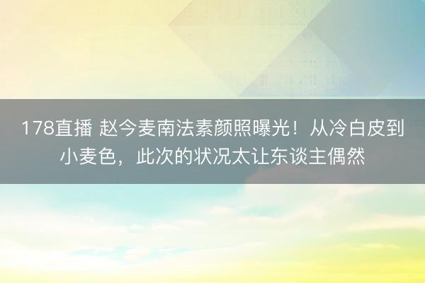 178直播 赵今麦南法素颜照曝光！从冷白皮到小麦色，此次的状况太让东谈主偶然