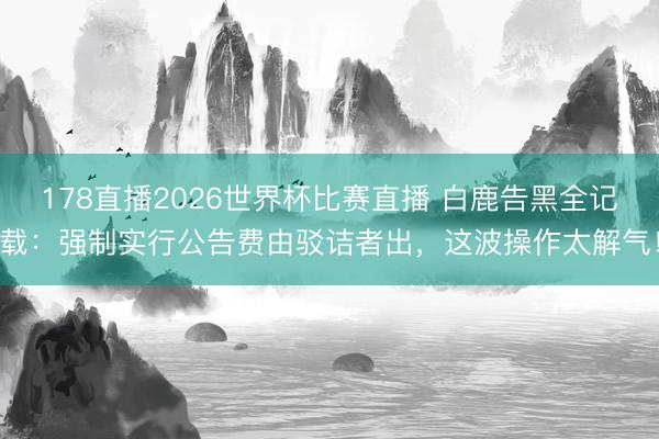 178直播2026世界杯比赛直播 白鹿告黑全记载：强制实行公告费由驳诘者出，这波操作太解气！