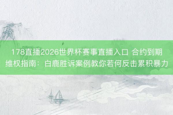 178直播2026世界杯赛事直播入口 合约到期维权指南：白鹿胜诉案例教你若何反击累积暴力