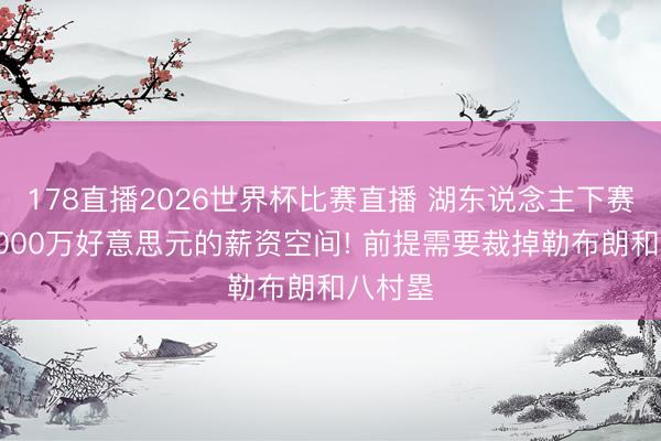 178直播2026世界杯比赛直播 湖东说念主下赛季有5000万好意思元的薪资空间! 前提需要裁掉勒布朗和八村塁