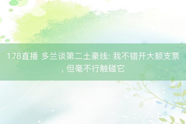 178直播 多兰谈第二土豪线: 我不错开大额支票, 但毫不行触碰它