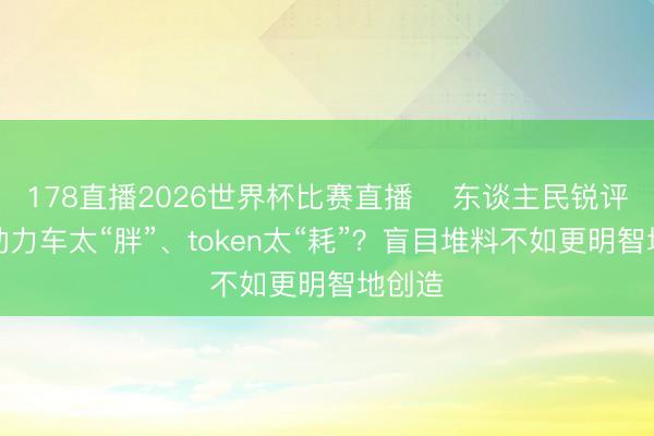 178直播2026世界杯比赛直播 ​东谈主民锐评：新动力车太“胖”、token太“耗”？盲目堆料不如更明智地创造
