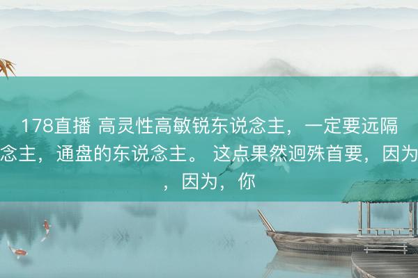 178直播 高灵性高敏锐东说念主，一定要远隔东说念主，通盘的东说念主。 这点果然迥殊首要，因为，你