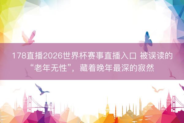 178直播2026世界杯赛事直播入口 被误读的“老年无性”,藏着晚年最深的寂然