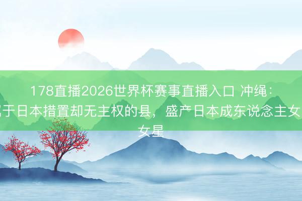 178直播2026世界杯赛事直播入口 冲绳:属于日本措置却无主权的县,盛产日本成东说念主女星