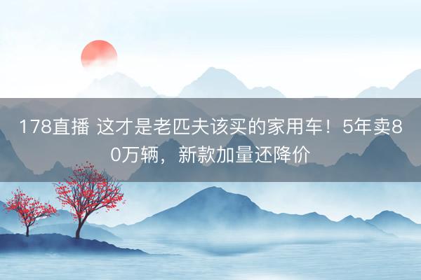 178直播 这才是老匹夫该买的家用车!5年卖80万辆,新款加量还降价