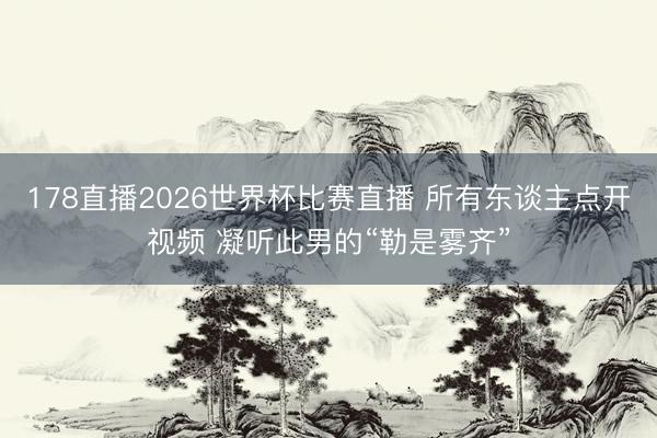 178直播2026世界杯比赛直播 所有东谈主点开视频 凝听此男的“勒是雾齐”