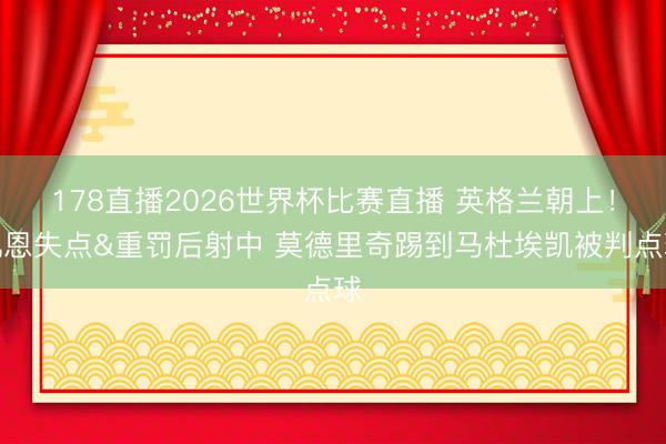 178直播2026世界杯比赛直播 英格兰朝上!凯恩失点&重罚后射中 莫德里奇踢到马杜埃凯被判点球