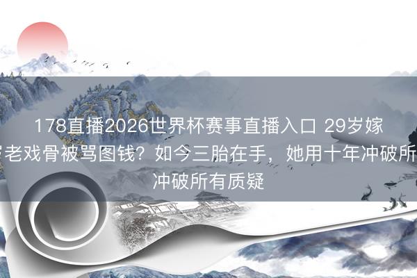 178直播2026世界杯赛事直播入口 29岁嫁大21岁老戏骨被骂图钱?如今三胎在手,她用十年冲破所有质疑
